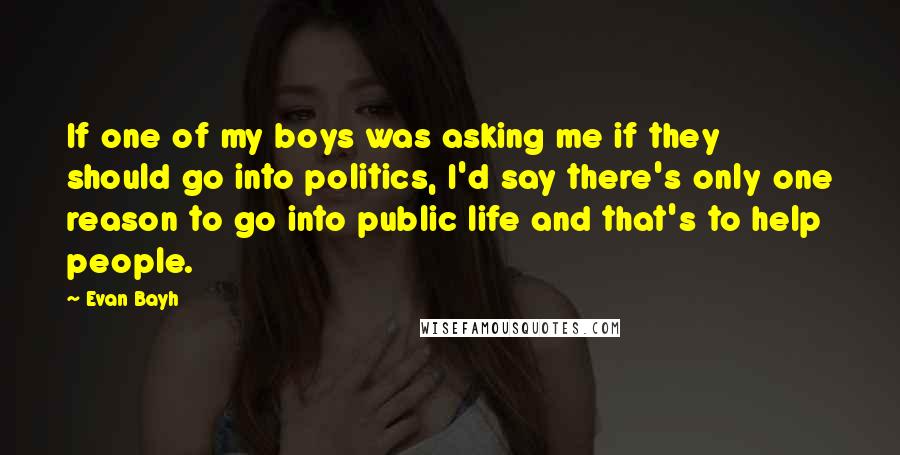 Evan Bayh Quotes: If one of my boys was asking me if they should go into politics, I'd say there's only one reason to go into public life and that's to help people.