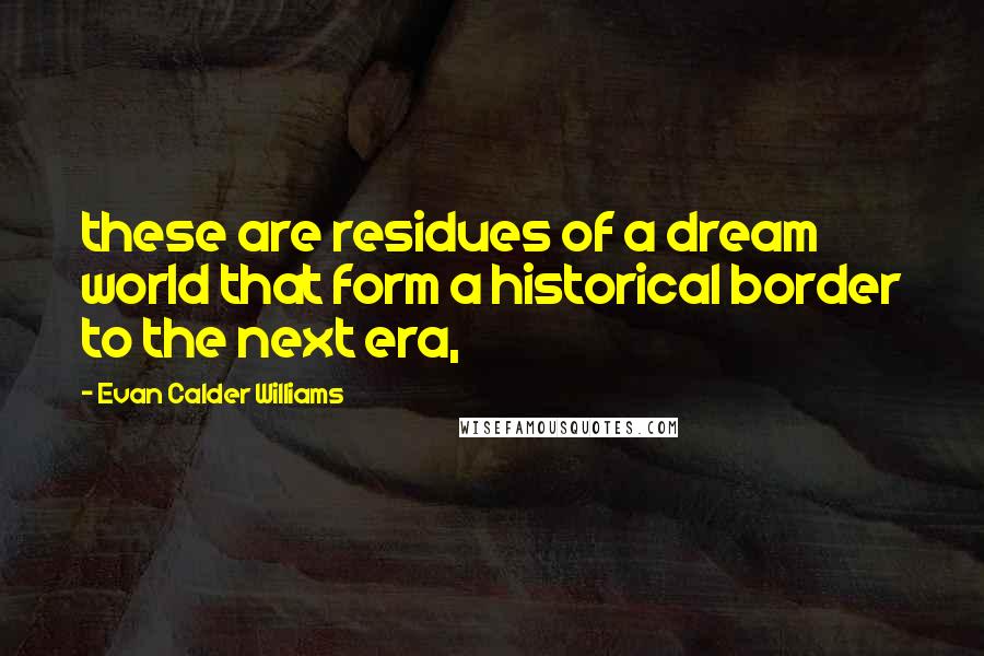 Evan Calder Williams Quotes: these are residues of a dream world that form a historical border to the next era,