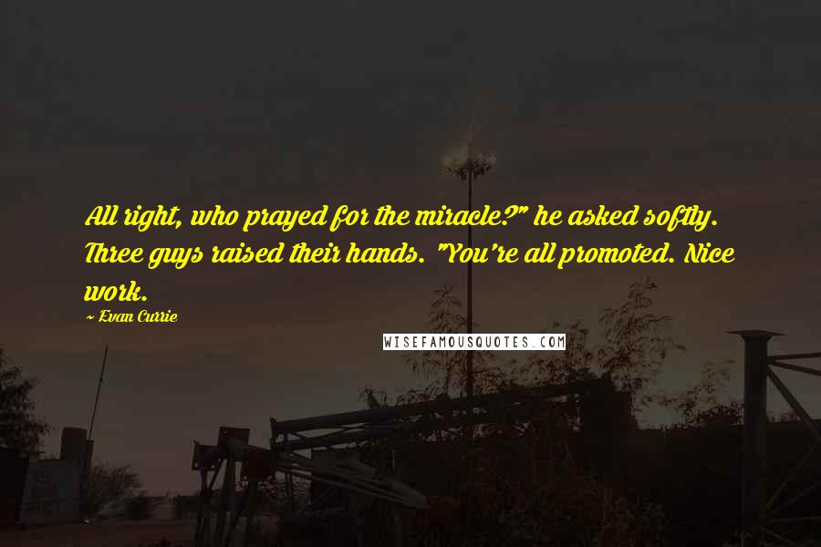 Evan Currie Quotes: All right, who prayed for the miracle?" he asked softly. Three guys raised their hands. "You're all promoted. Nice work.