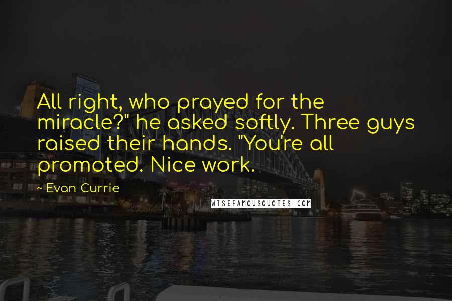 Evan Currie Quotes: All right, who prayed for the miracle?" he asked softly. Three guys raised their hands. "You're all promoted. Nice work.