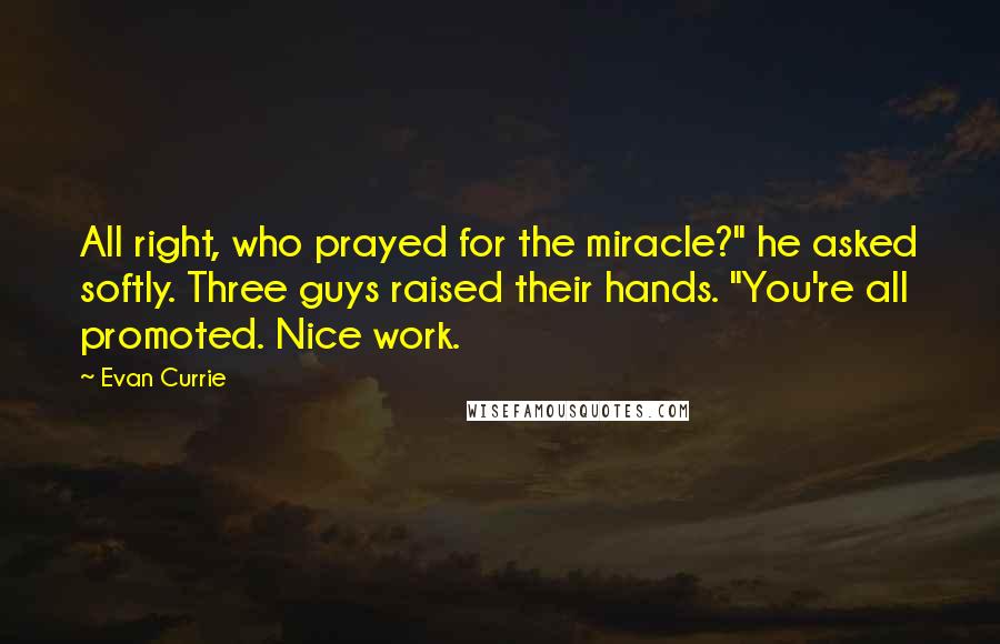 Evan Currie Quotes: All right, who prayed for the miracle?" he asked softly. Three guys raised their hands. "You're all promoted. Nice work.