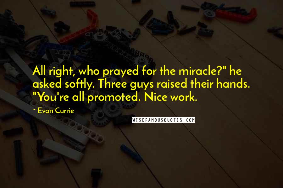 Evan Currie Quotes: All right, who prayed for the miracle?" he asked softly. Three guys raised their hands. "You're all promoted. Nice work.