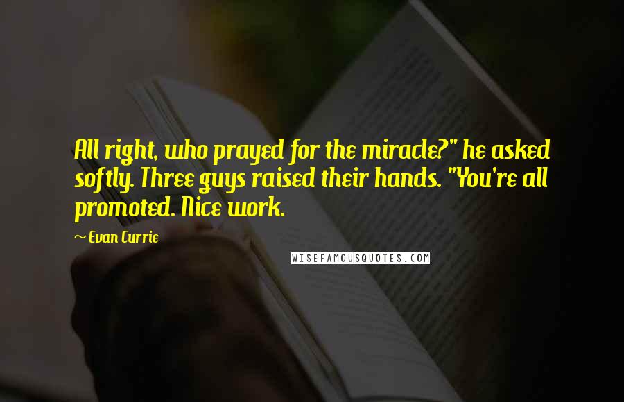 Evan Currie Quotes: All right, who prayed for the miracle?" he asked softly. Three guys raised their hands. "You're all promoted. Nice work.