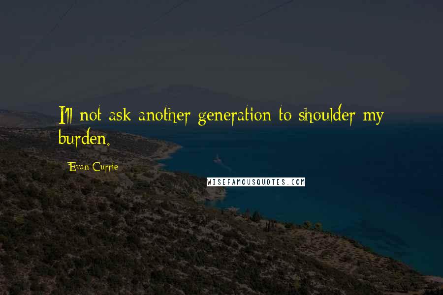 Evan Currie Quotes: I'll not ask another generation to shoulder my burden.