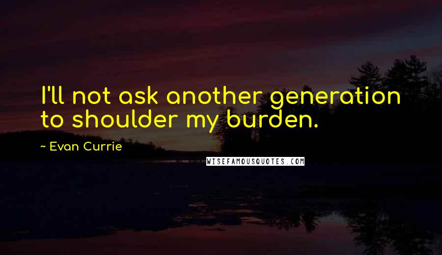 Evan Currie Quotes: I'll not ask another generation to shoulder my burden.