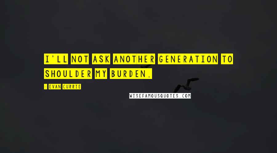 Evan Currie Quotes: I'll not ask another generation to shoulder my burden.