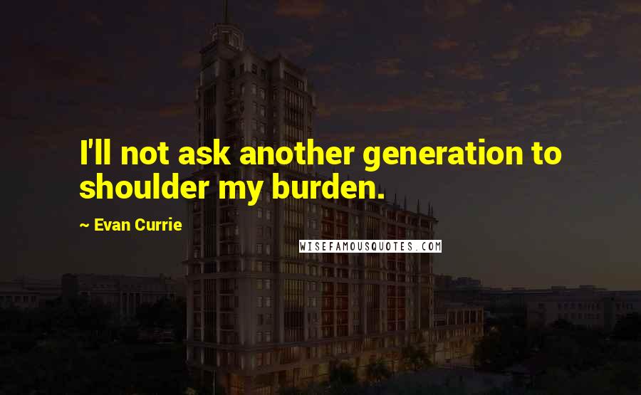 Evan Currie Quotes: I'll not ask another generation to shoulder my burden.