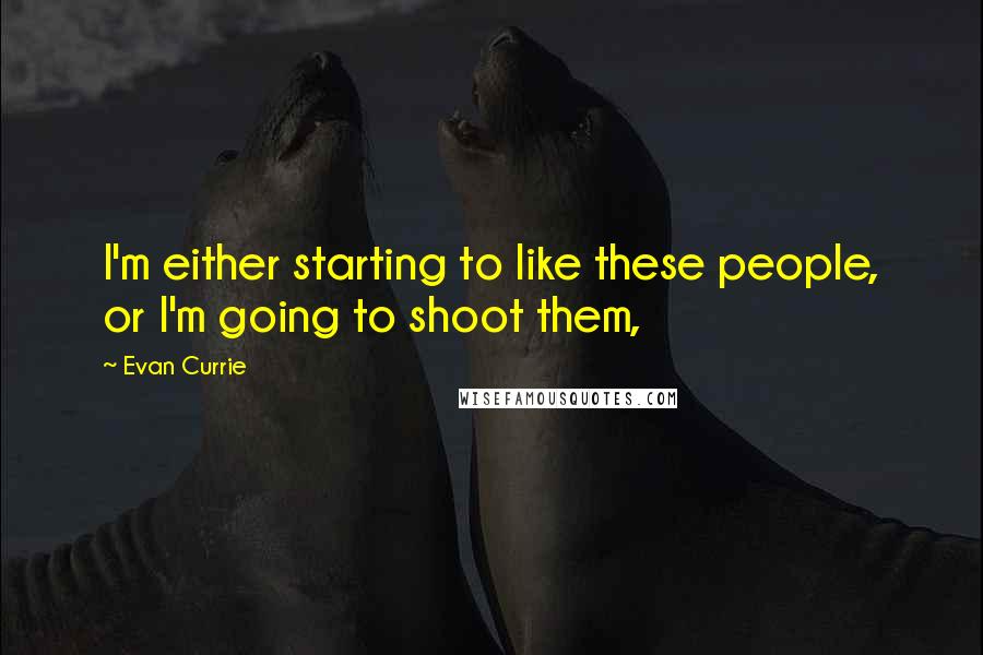 Evan Currie Quotes: I'm either starting to like these people, or I'm going to shoot them,