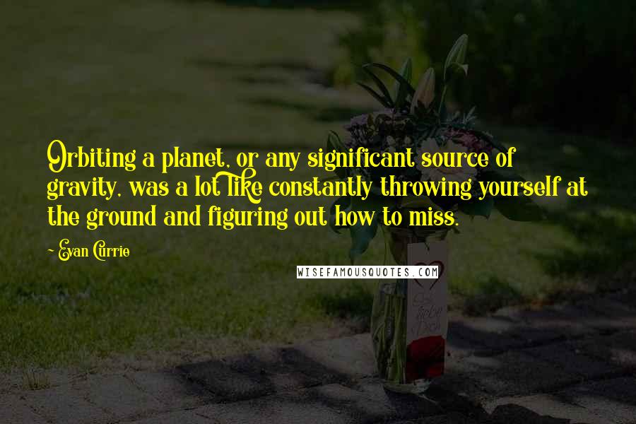 Evan Currie Quotes: Orbiting a planet, or any significant source of gravity, was a lot like constantly throwing yourself at the ground and figuring out how to miss.