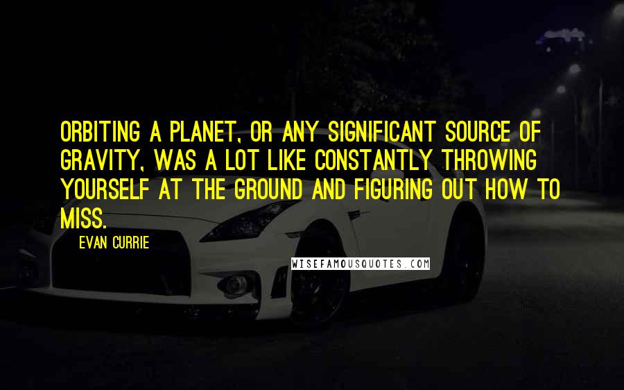 Evan Currie Quotes: Orbiting a planet, or any significant source of gravity, was a lot like constantly throwing yourself at the ground and figuring out how to miss.