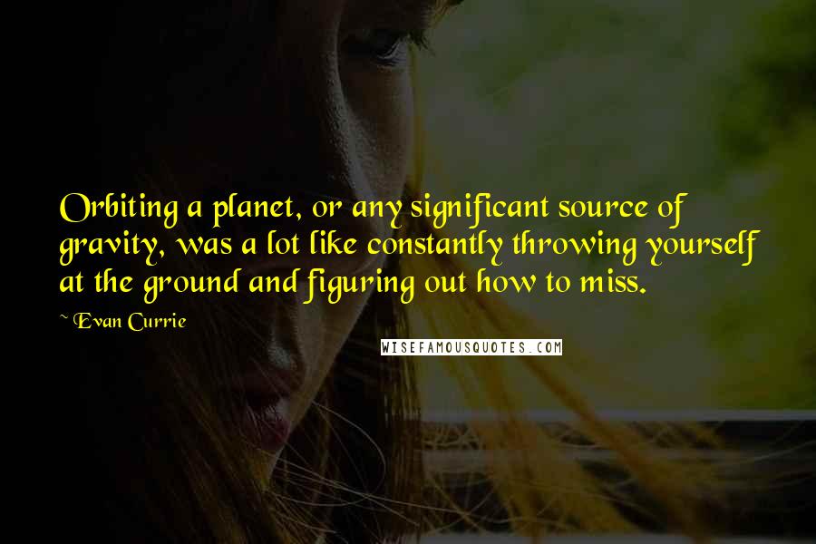 Evan Currie Quotes: Orbiting a planet, or any significant source of gravity, was a lot like constantly throwing yourself at the ground and figuring out how to miss.