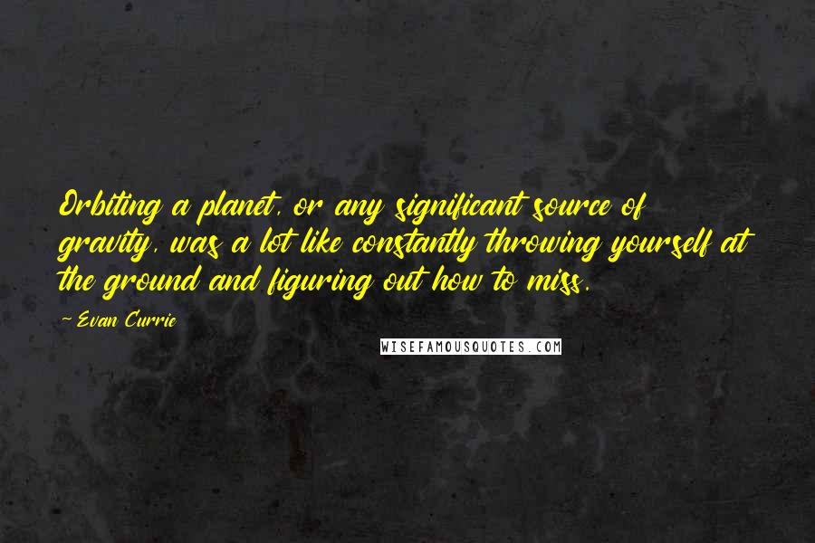 Evan Currie Quotes: Orbiting a planet, or any significant source of gravity, was a lot like constantly throwing yourself at the ground and figuring out how to miss.