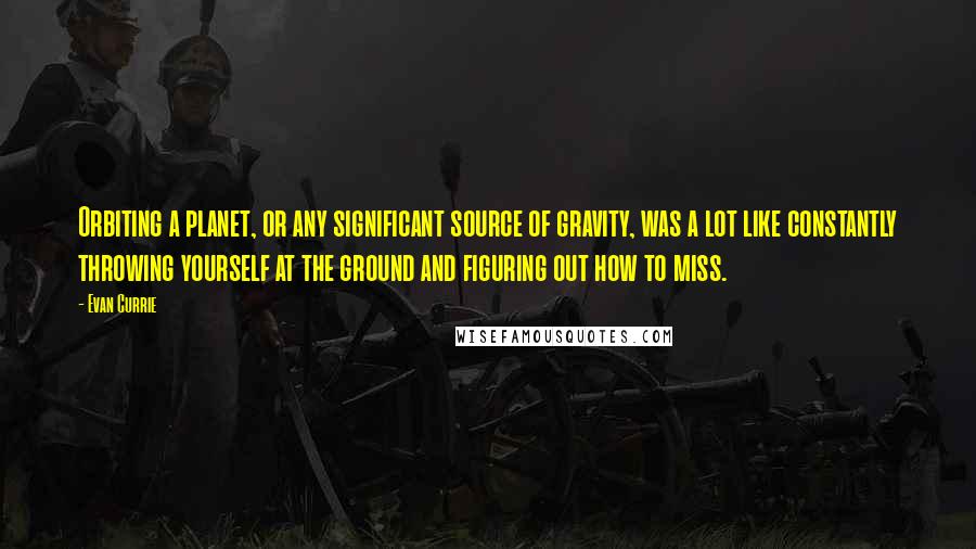 Evan Currie Quotes: Orbiting a planet, or any significant source of gravity, was a lot like constantly throwing yourself at the ground and figuring out how to miss.