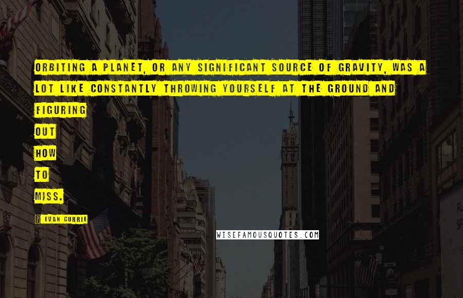 Evan Currie Quotes: Orbiting a planet, or any significant source of gravity, was a lot like constantly throwing yourself at the ground and figuring out how to miss.