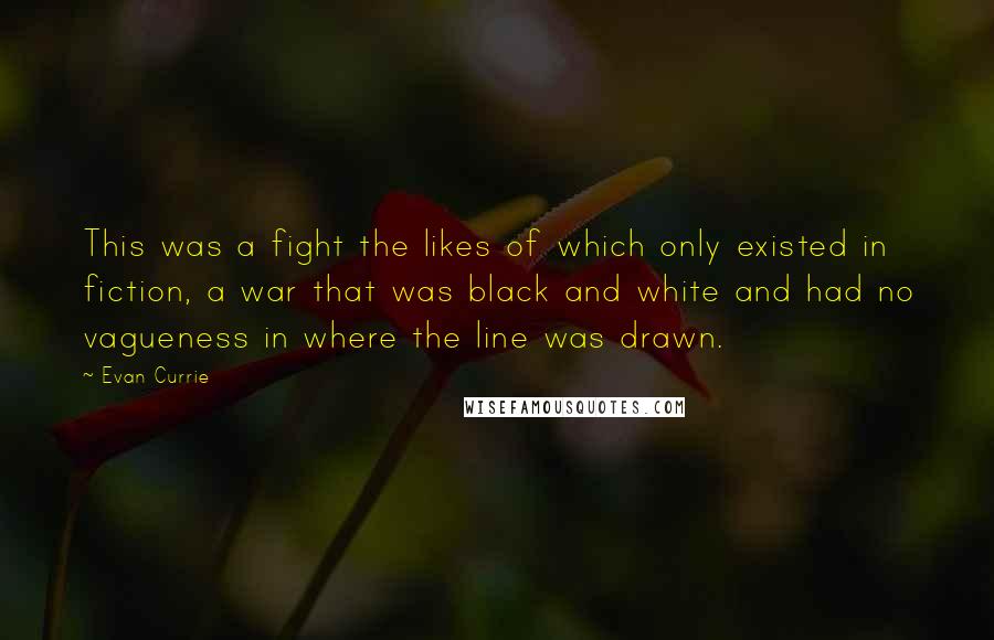 Evan Currie Quotes: This was a fight the likes of which only existed in fiction, a war that was black and white and had no vagueness in where the line was drawn.