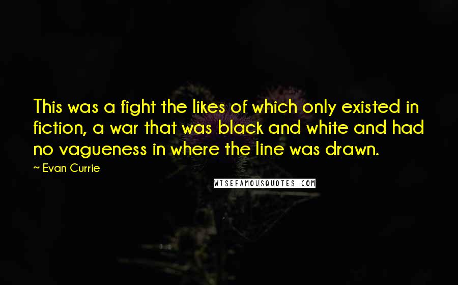 Evan Currie Quotes: This was a fight the likes of which only existed in fiction, a war that was black and white and had no vagueness in where the line was drawn.