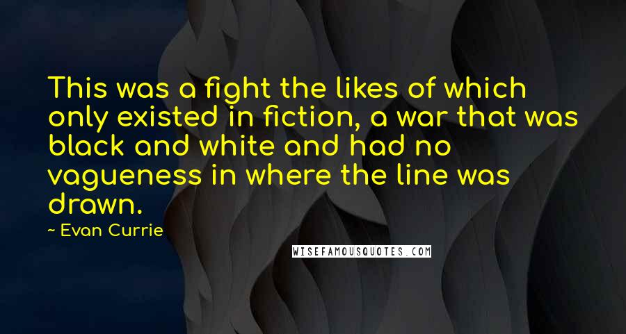 Evan Currie Quotes: This was a fight the likes of which only existed in fiction, a war that was black and white and had no vagueness in where the line was drawn.