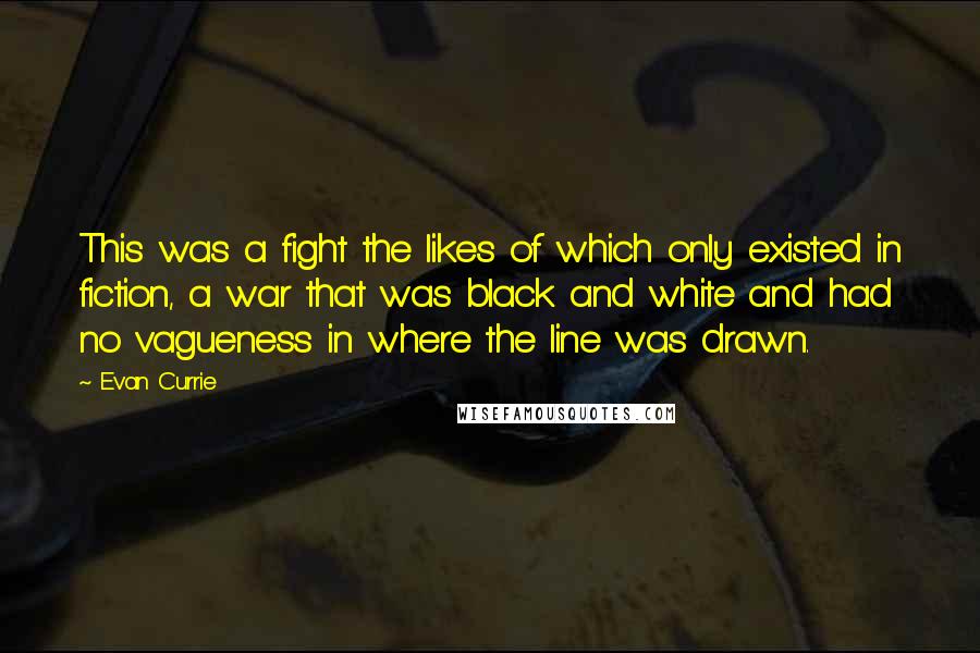 Evan Currie Quotes: This was a fight the likes of which only existed in fiction, a war that was black and white and had no vagueness in where the line was drawn.