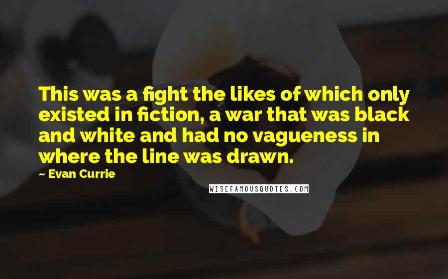 Evan Currie Quotes: This was a fight the likes of which only existed in fiction, a war that was black and white and had no vagueness in where the line was drawn.