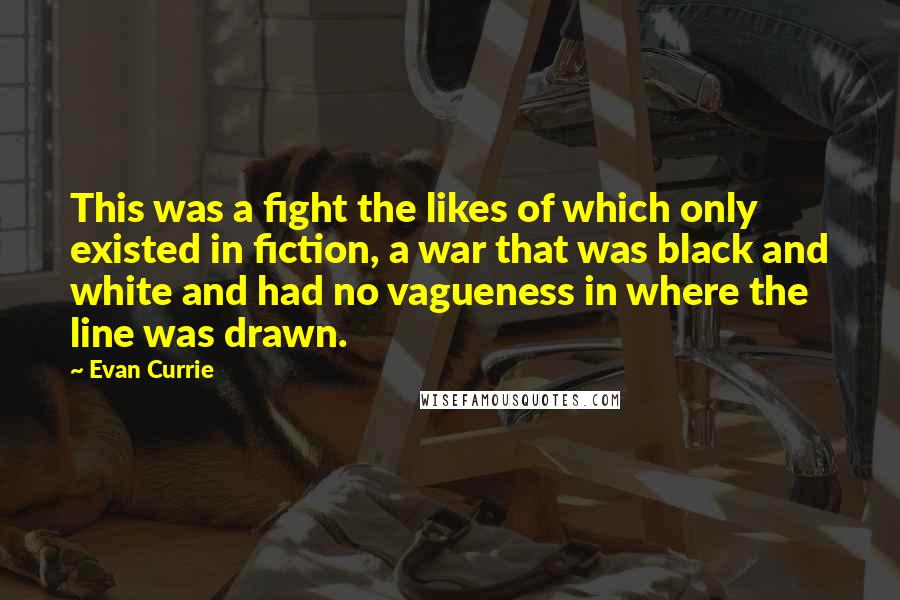 Evan Currie Quotes: This was a fight the likes of which only existed in fiction, a war that was black and white and had no vagueness in where the line was drawn.