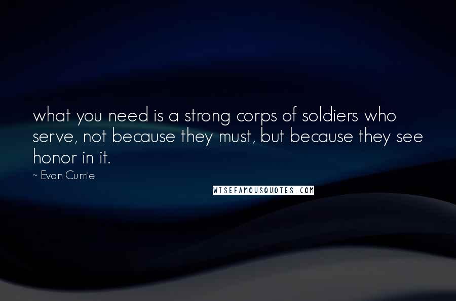 Evan Currie Quotes: what you need is a strong corps of soldiers who serve, not because they must, but because they see honor in it.