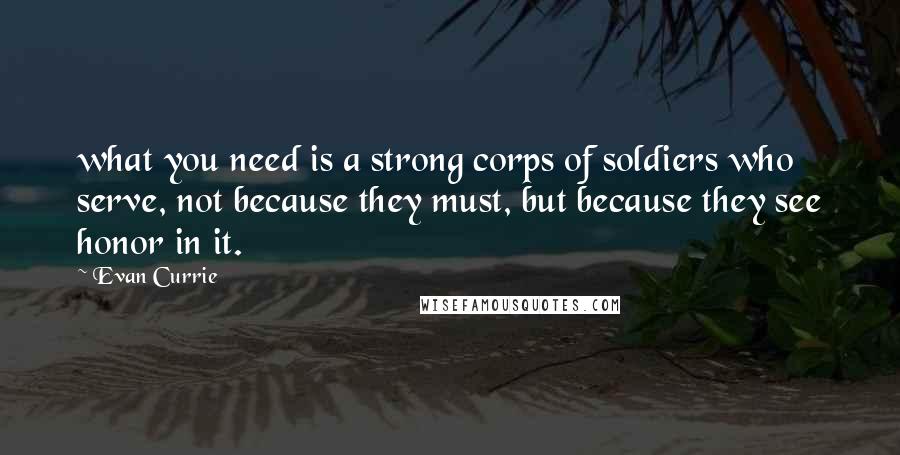 Evan Currie Quotes: what you need is a strong corps of soldiers who serve, not because they must, but because they see honor in it.