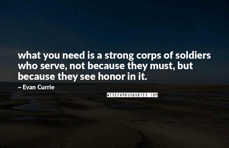 Evan Currie Quotes: what you need is a strong corps of soldiers who serve, not because they must, but because they see honor in it.