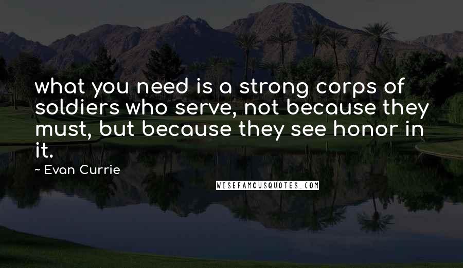 Evan Currie Quotes: what you need is a strong corps of soldiers who serve, not because they must, but because they see honor in it.