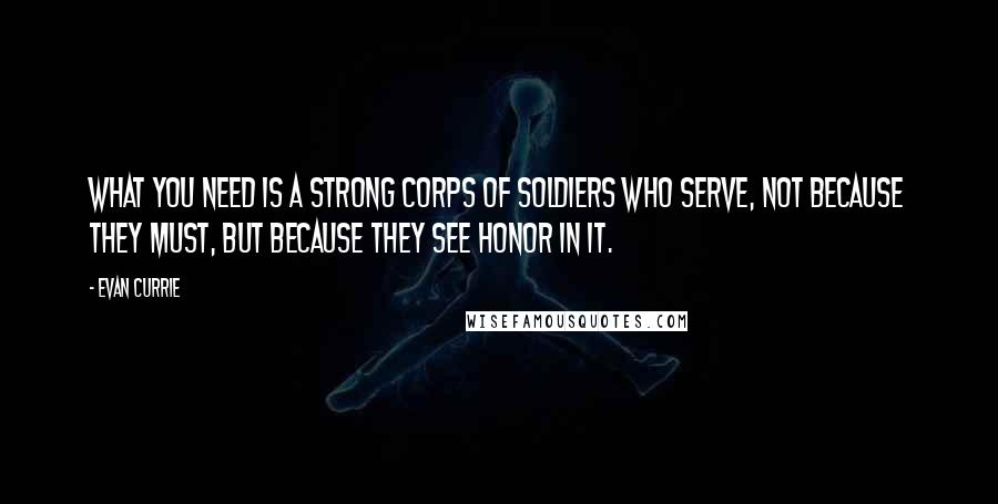 Evan Currie Quotes: what you need is a strong corps of soldiers who serve, not because they must, but because they see honor in it.