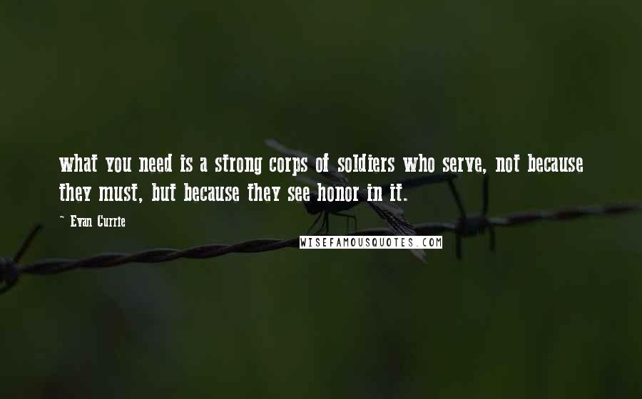 Evan Currie Quotes: what you need is a strong corps of soldiers who serve, not because they must, but because they see honor in it.