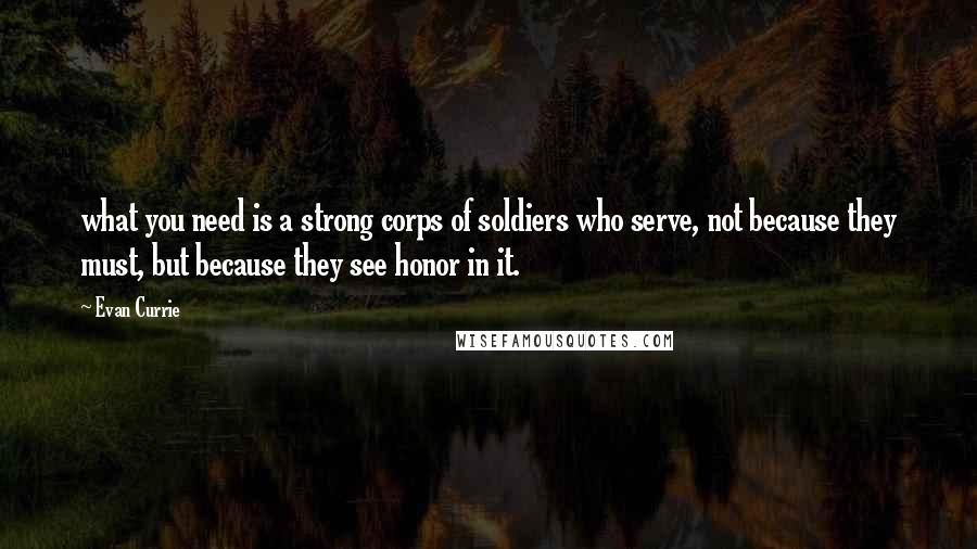 Evan Currie Quotes: what you need is a strong corps of soldiers who serve, not because they must, but because they see honor in it.