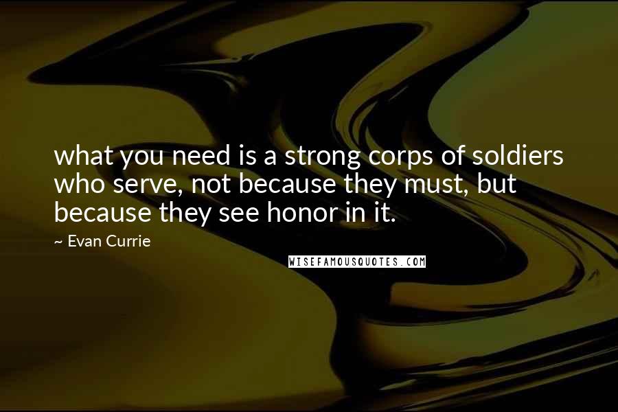 Evan Currie Quotes: what you need is a strong corps of soldiers who serve, not because they must, but because they see honor in it.