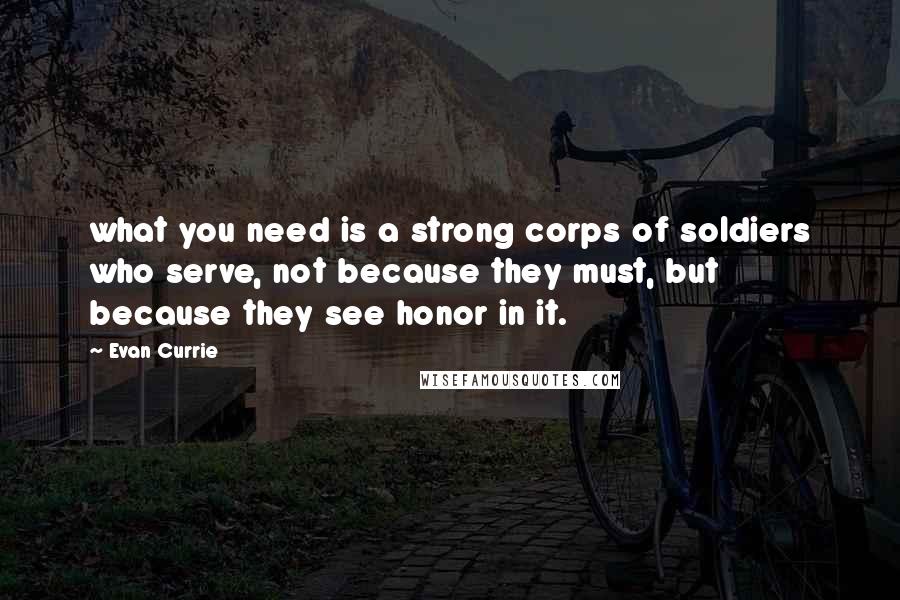 Evan Currie Quotes: what you need is a strong corps of soldiers who serve, not because they must, but because they see honor in it.