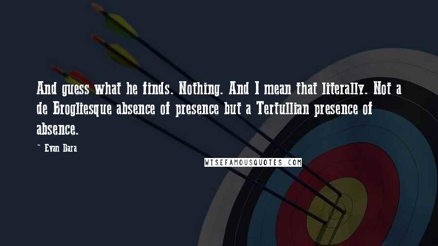 Evan Dara Quotes: And guess what he finds. Nothing. And I mean that literally. Not a de Brogliesque absence of presence but a Tertullian presence of absence.