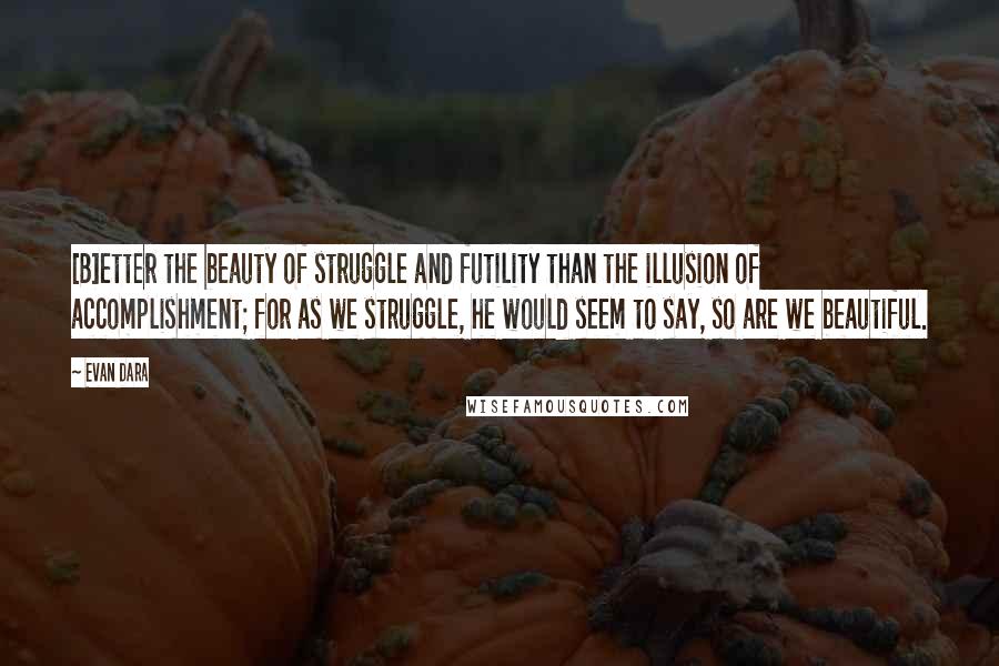 Evan Dara Quotes: [B]etter the beauty of struggle and futility than the illusion of accomplishment; for as we struggle, he would seem to say, so are we beautiful.