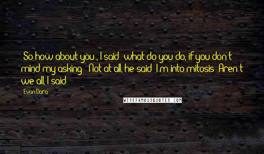 Evan Dara Quotes: -So how about you?, I said: what do you do, if you don't mind my asking; -Not at all, he said: I'm into mitosis;-Aren't we all, I said;-