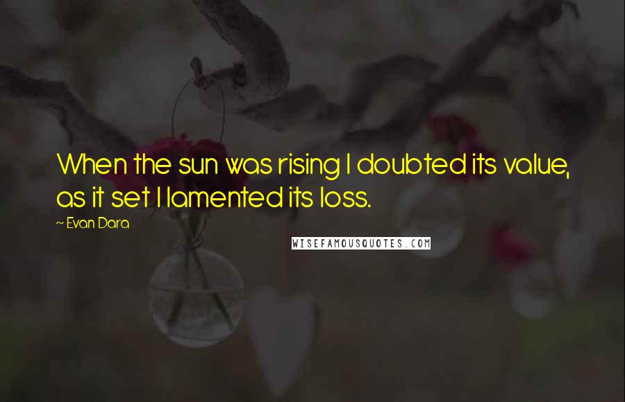 Evan Dara Quotes: When the sun was rising I doubted its value, as it set I lamented its loss.