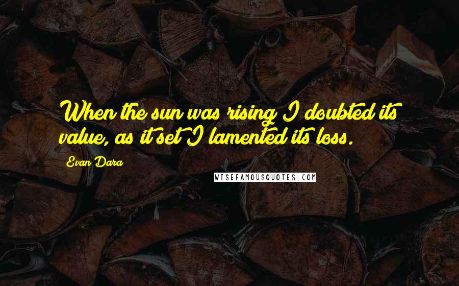 Evan Dara Quotes: When the sun was rising I doubted its value, as it set I lamented its loss.