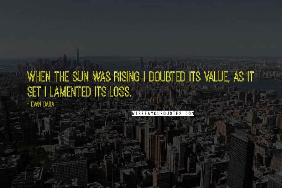 Evan Dara Quotes: When the sun was rising I doubted its value, as it set I lamented its loss.