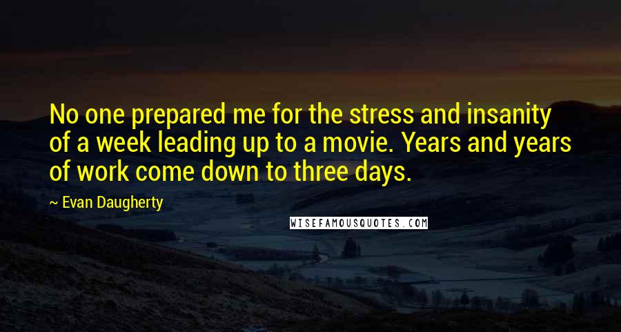 Evan Daugherty Quotes: No one prepared me for the stress and insanity of a week leading up to a movie. Years and years of work come down to three days.