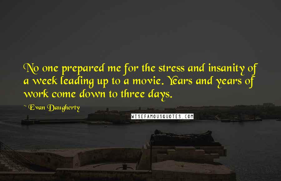 Evan Daugherty Quotes: No one prepared me for the stress and insanity of a week leading up to a movie. Years and years of work come down to three days.