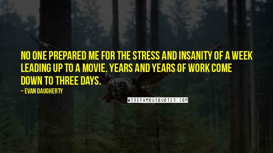 Evan Daugherty Quotes: No one prepared me for the stress and insanity of a week leading up to a movie. Years and years of work come down to three days.