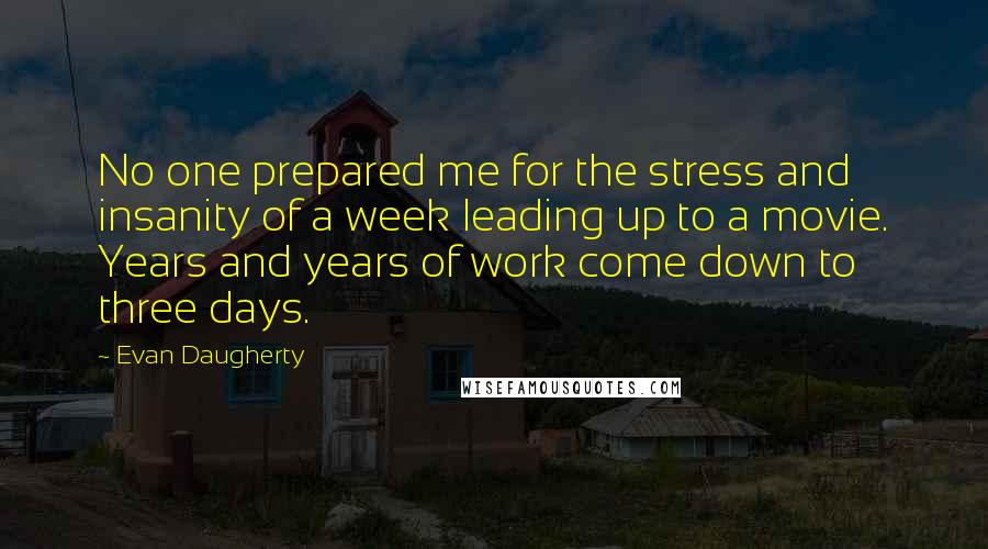 Evan Daugherty Quotes: No one prepared me for the stress and insanity of a week leading up to a movie. Years and years of work come down to three days.