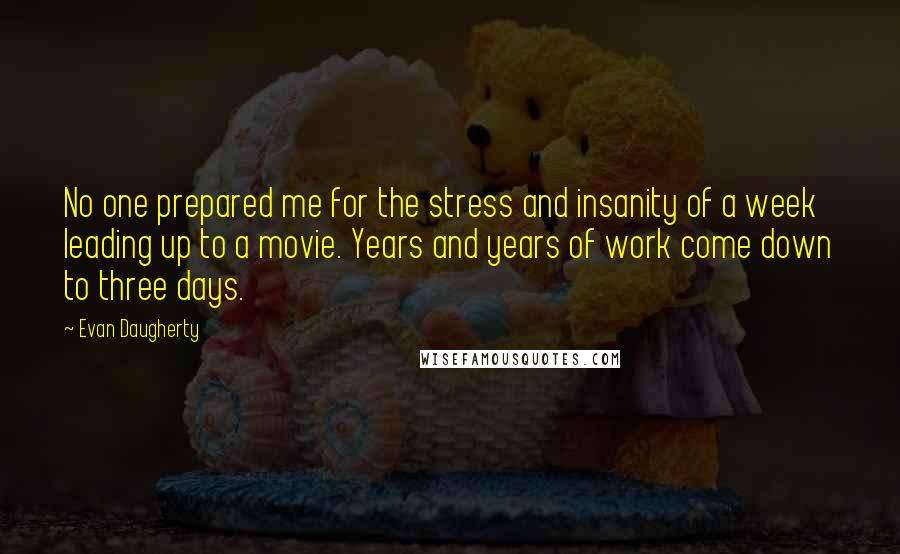 Evan Daugherty Quotes: No one prepared me for the stress and insanity of a week leading up to a movie. Years and years of work come down to three days.