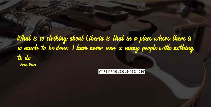 Evan Davis Quotes: What is so striking about Liberia is that in a place where there is so much to be done, I have never seen so many people with nothing to do.