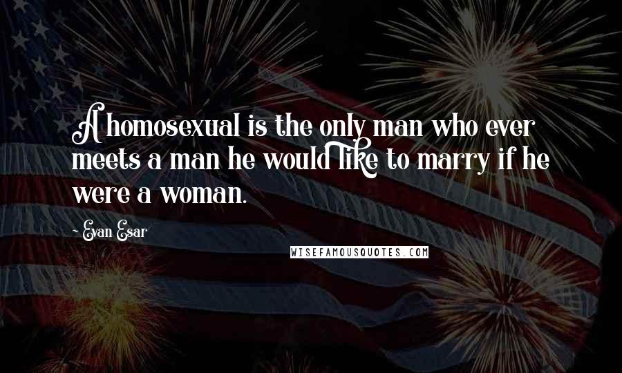 Evan Esar Quotes: A homosexual is the only man who ever meets a man he would like to marry if he were a woman.