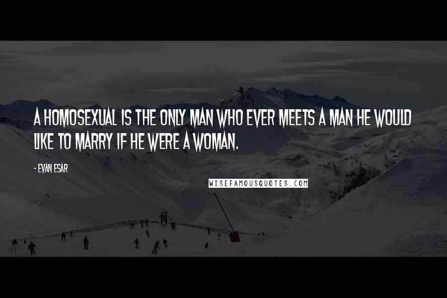 Evan Esar Quotes: A homosexual is the only man who ever meets a man he would like to marry if he were a woman.