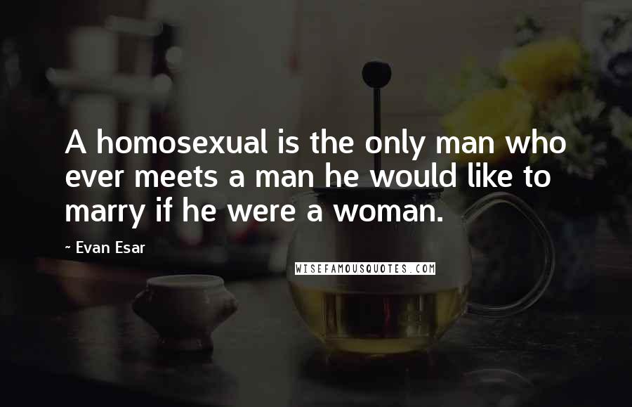 Evan Esar Quotes: A homosexual is the only man who ever meets a man he would like to marry if he were a woman.