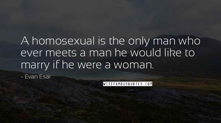 Evan Esar Quotes: A homosexual is the only man who ever meets a man he would like to marry if he were a woman.