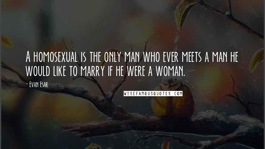 Evan Esar Quotes: A homosexual is the only man who ever meets a man he would like to marry if he were a woman.